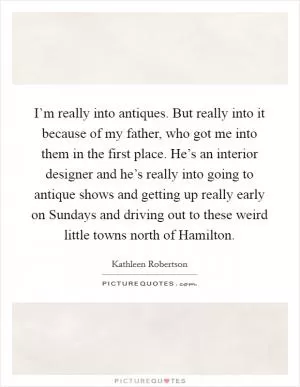 I’m really into antiques. But really into it because of my father, who got me into them in the first place. He’s an interior designer and he’s really into going to antique shows and getting up really early on Sundays and driving out to these weird little towns north of Hamilton Picture Quote #1