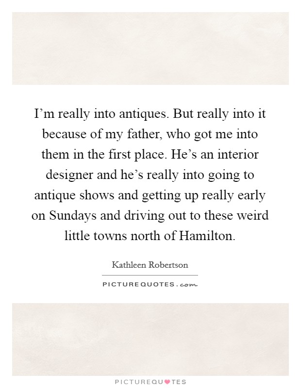 I'm really into antiques. But really into it because of my father, who got me into them in the first place. He's an interior designer and he's really into going to antique shows and getting up really early on Sundays and driving out to these weird little towns north of Hamilton Picture Quote #1