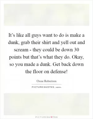 It’s like all guys want to do is make a dunk, grab their shirt and yell out and scream - they could be down 30 points but that’s what they do. Okay, so you made a dunk. Get back down the floor on defense! Picture Quote #1