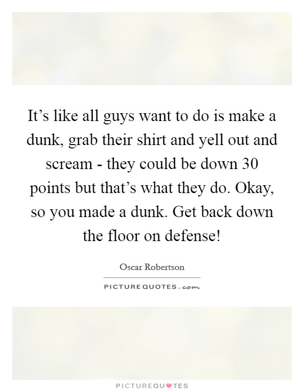 It's like all guys want to do is make a dunk, grab their shirt and yell out and scream - they could be down 30 points but that's what they do. Okay, so you made a dunk. Get back down the floor on defense! Picture Quote #1