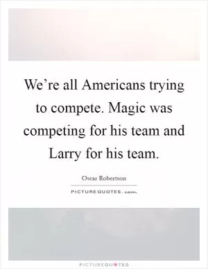 We’re all Americans trying to compete. Magic was competing for his team and Larry for his team Picture Quote #1