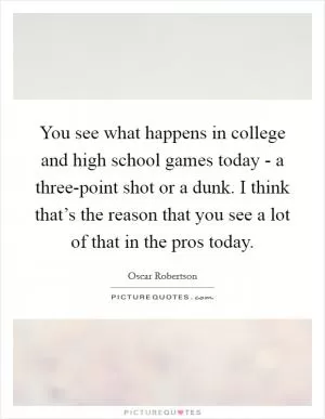 You see what happens in college and high school games today - a three-point shot or a dunk. I think that’s the reason that you see a lot of that in the pros today Picture Quote #1