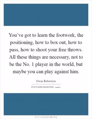You’ve got to learn the footwork, the positioning, how to box out, how to pass, how to shoot your free throws. All these things are necessary, not to be the No. 1 player in the world, but maybe you can play against him Picture Quote #1