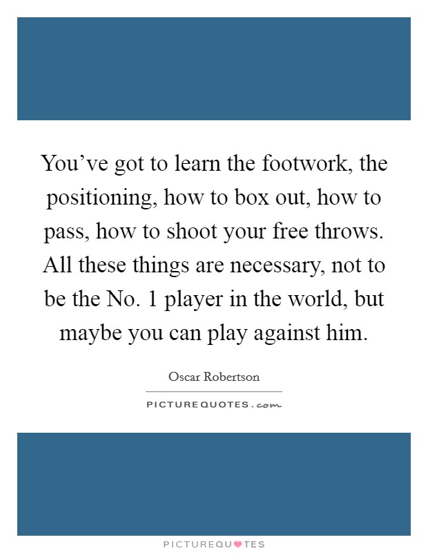 You've got to learn the footwork, the positioning, how to box out, how to pass, how to shoot your free throws. All these things are necessary, not to be the No. 1 player in the world, but maybe you can play against him Picture Quote #1