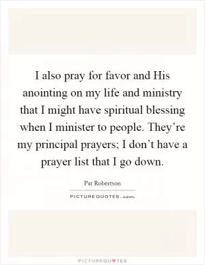 I also pray for favor and His anointing on my life and ministry that I might have spiritual blessing when I minister to people. They’re my principal prayers; I don’t have a prayer list that I go down Picture Quote #1