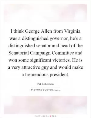 I think George Allen from Virginia was a distinguished governor, he’s a distinguished senator and head of the Senatorial Campaign Committee and won some significant victories. He is a very attractive guy and would make a tremendous president Picture Quote #1