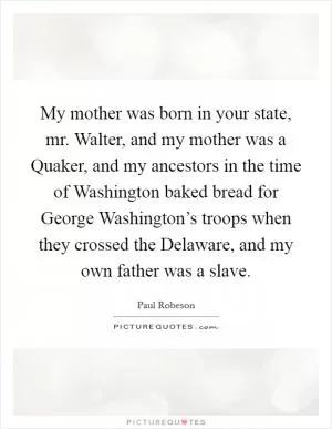 My mother was born in your state, mr. Walter, and my mother was a Quaker, and my ancestors in the time of Washington baked bread for George Washington’s troops when they crossed the Delaware, and my own father was a slave Picture Quote #1