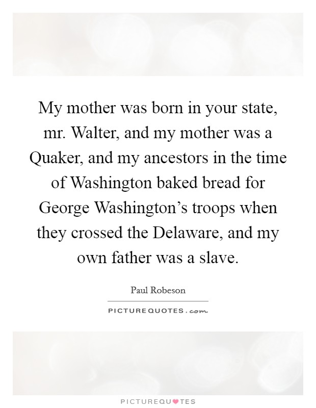 My mother was born in your state, mr. Walter, and my mother was a Quaker, and my ancestors in the time of Washington baked bread for George Washington's troops when they crossed the Delaware, and my own father was a slave Picture Quote #1