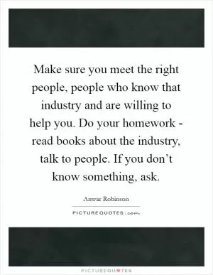 Make sure you meet the right people, people who know that industry and are willing to help you. Do your homework - read books about the industry, talk to people. If you don’t know something, ask Picture Quote #1