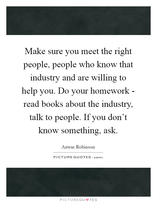 Make sure you meet the right people, people who know that industry and are willing to help you. Do your homework - read books about the industry, talk to people. If you don't know something, ask Picture Quote #1