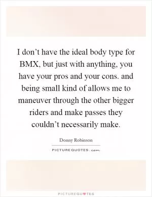 I don’t have the ideal body type for BMX, but just with anything, you have your pros and your cons. and being small kind of allows me to maneuver through the other bigger riders and make passes they couldn’t necessarily make Picture Quote #1