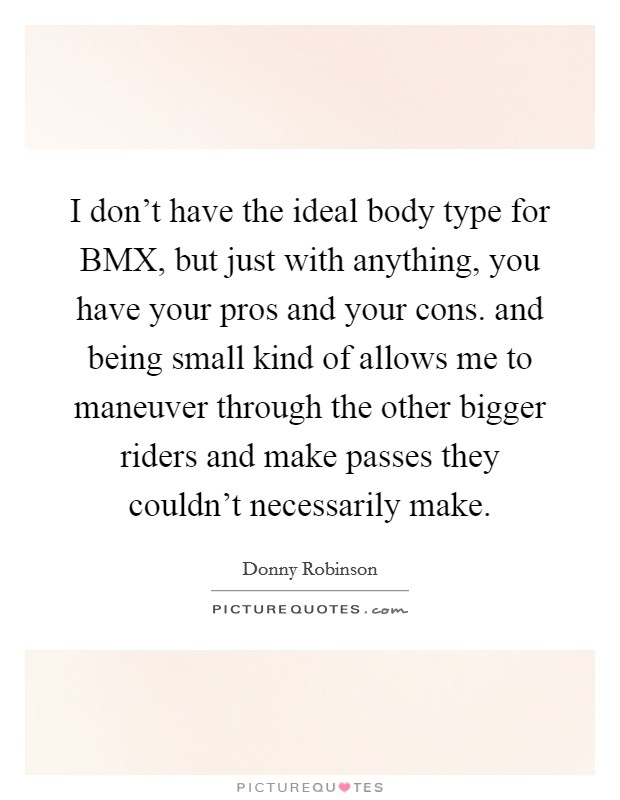 I don't have the ideal body type for BMX, but just with anything, you have your pros and your cons. and being small kind of allows me to maneuver through the other bigger riders and make passes they couldn't necessarily make Picture Quote #1