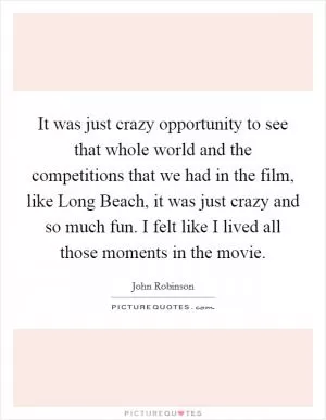 It was just crazy opportunity to see that whole world and the competitions that we had in the film, like Long Beach, it was just crazy and so much fun. I felt like I lived all those moments in the movie Picture Quote #1