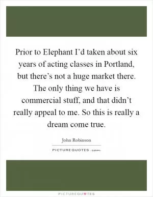 Prior to Elephant I’d taken about six years of acting classes in Portland, but there’s not a huge market there. The only thing we have is commercial stuff, and that didn’t really appeal to me. So this is really a dream come true Picture Quote #1