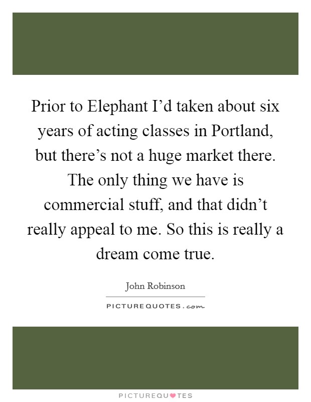 Prior to Elephant I'd taken about six years of acting classes in Portland, but there's not a huge market there. The only thing we have is commercial stuff, and that didn't really appeal to me. So this is really a dream come true Picture Quote #1