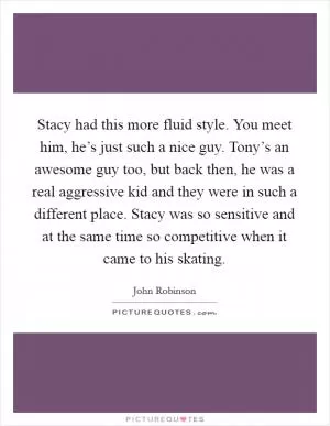 Stacy had this more fluid style. You meet him, he’s just such a nice guy. Tony’s an awesome guy too, but back then, he was a real aggressive kid and they were in such a different place. Stacy was so sensitive and at the same time so competitive when it came to his skating Picture Quote #1