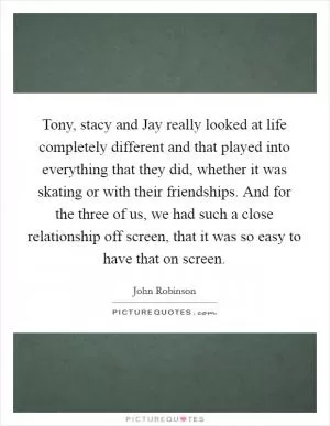 Tony, stacy and Jay really looked at life completely different and that played into everything that they did, whether it was skating or with their friendships. And for the three of us, we had such a close relationship off screen, that it was so easy to have that on screen Picture Quote #1