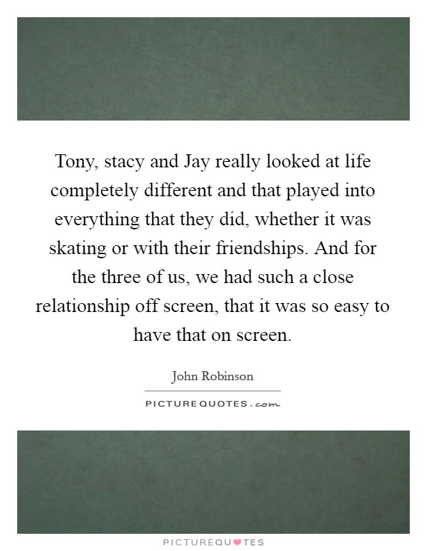 Tony, stacy and Jay really looked at life completely different and that played into everything that they did, whether it was skating or with their friendships. And for the three of us, we had such a close relationship off screen, that it was so easy to have that on screen Picture Quote #1