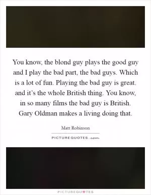You know, the blond guy plays the good guy and I play the bad part, the bad guys. Which is a lot of fun. Playing the bad guy is great. and it’s the whole British thing. You know, in so many films the bad guy is British. Gary Oldman makes a living doing that Picture Quote #1