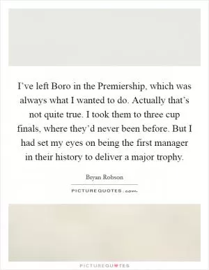 I’ve left Boro in the Premiership, which was always what I wanted to do. Actually that’s not quite true. I took them to three cup finals, where they’d never been before. But I had set my eyes on being the first manager in their history to deliver a major trophy Picture Quote #1