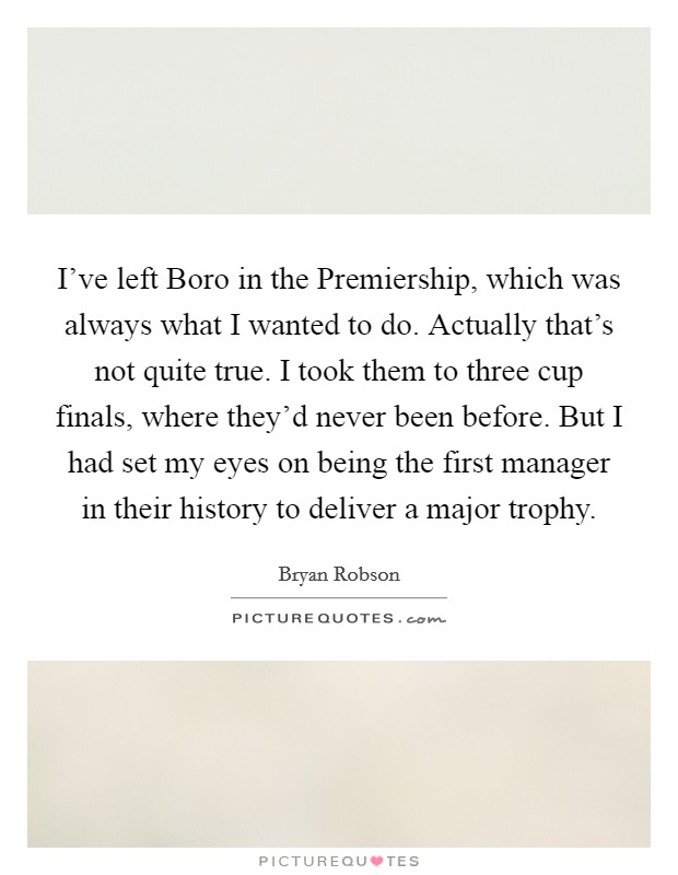 I've left Boro in the Premiership, which was always what I wanted to do. Actually that's not quite true. I took them to three cup finals, where they'd never been before. But I had set my eyes on being the first manager in their history to deliver a major trophy Picture Quote #1