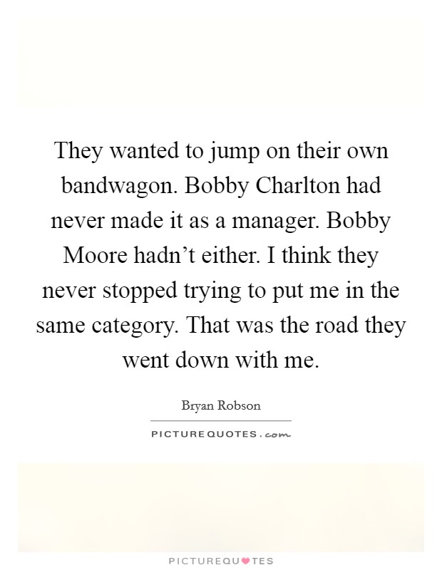 They wanted to jump on their own bandwagon. Bobby Charlton had never made it as a manager. Bobby Moore hadn't either. I think they never stopped trying to put me in the same category. That was the road they went down with me Picture Quote #1