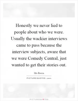 Honestly we never lied to people about who we were. Usually the wackier interviews came to pass because the interview subjects, aware that we were Comedy Central, just wanted to get their stories out Picture Quote #1