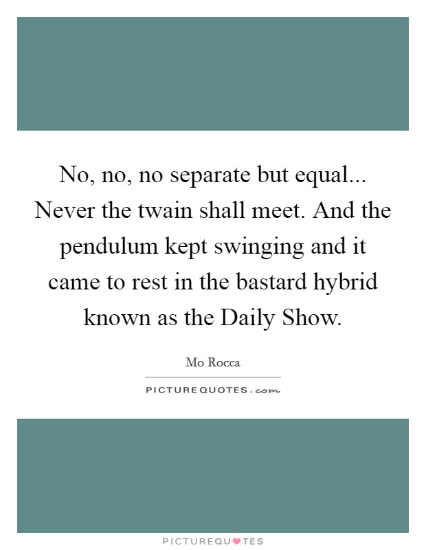 No, no, no separate but equal... Never the twain shall meet. And the pendulum kept swinging and it came to rest in the bastard hybrid known as the Daily Show Picture Quote #1