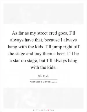 As far as my street cred goes, I’ll always have that, because I always hang with the kids. I’ll jump right off the stage and buy them a beer. I’ll be a star on stage, but I’ll always hang with the kids Picture Quote #1