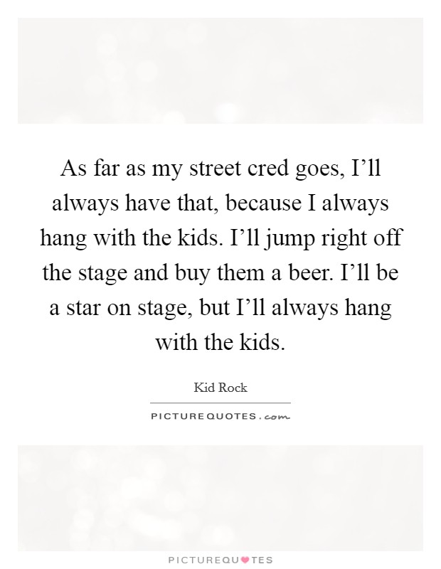 As far as my street cred goes, I'll always have that, because I always hang with the kids. I'll jump right off the stage and buy them a beer. I'll be a star on stage, but I'll always hang with the kids Picture Quote #1