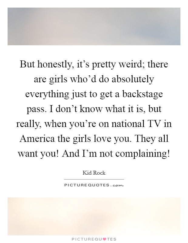 But honestly, it's pretty weird; there are girls who'd do absolutely everything just to get a backstage pass. I don't know what it is, but really, when you're on national TV in America the girls love you. They all want you! And I'm not complaining! Picture Quote #1