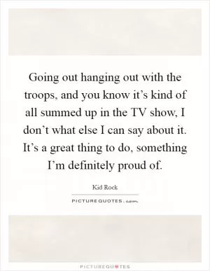 Going out hanging out with the troops, and you know it’s kind of all summed up in the TV show, I don’t what else I can say about it. It’s a great thing to do, something I’m definitely proud of Picture Quote #1
