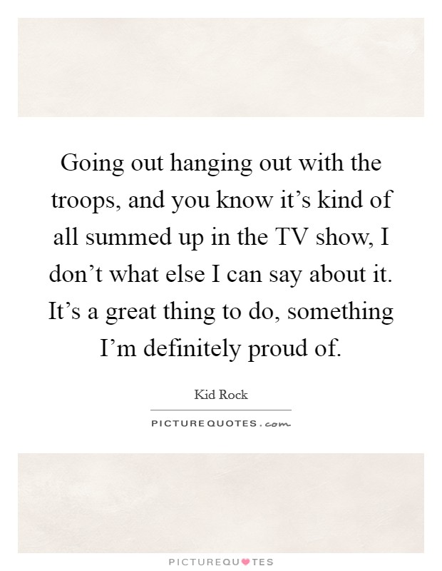 Going out hanging out with the troops, and you know it's kind of all summed up in the TV show, I don't what else I can say about it. It's a great thing to do, something I'm definitely proud of Picture Quote #1