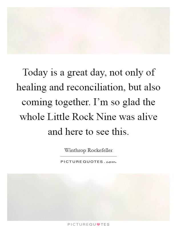 Today is a great day, not only of healing and reconciliation, but also coming together. I'm so glad the whole Little Rock Nine was alive and here to see this Picture Quote #1