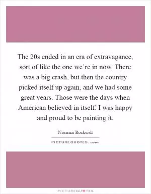 The  20s ended in an era of extravagance, sort of like the one we’re in now. There was a big crash, but then the country picked itself up again, and we had some great years. Those were the days when American believed in itself. I was happy and proud to be painting it Picture Quote #1