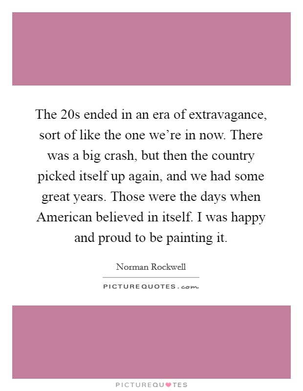 The  20s ended in an era of extravagance, sort of like the one we're in now. There was a big crash, but then the country picked itself up again, and we had some great years. Those were the days when American believed in itself. I was happy and proud to be painting it Picture Quote #1
