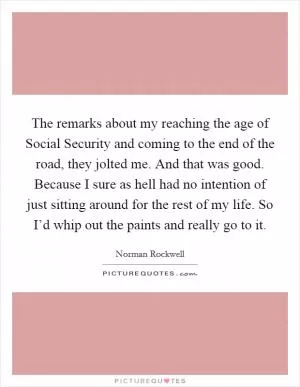 The remarks about my reaching the age of Social Security and coming to the end of the road, they jolted me. And that was good. Because I sure as hell had no intention of just sitting around for the rest of my life. So I’d whip out the paints and really go to it Picture Quote #1