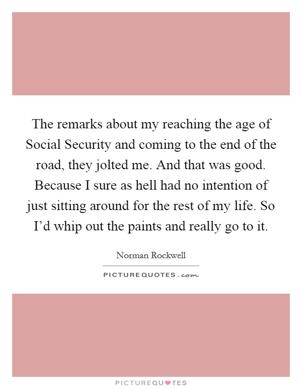 The remarks about my reaching the age of Social Security and coming to the end of the road, they jolted me. And that was good. Because I sure as hell had no intention of just sitting around for the rest of my life. So I'd whip out the paints and really go to it Picture Quote #1