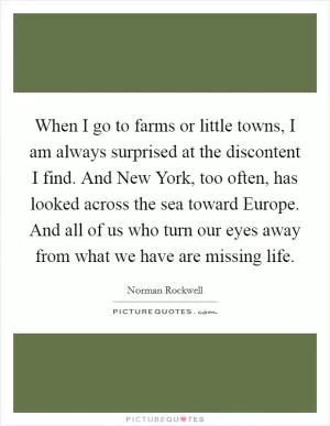 When I go to farms or little towns, I am always surprised at the discontent I find. And New York, too often, has looked across the sea toward Europe. And all of us who turn our eyes away from what we have are missing life Picture Quote #1