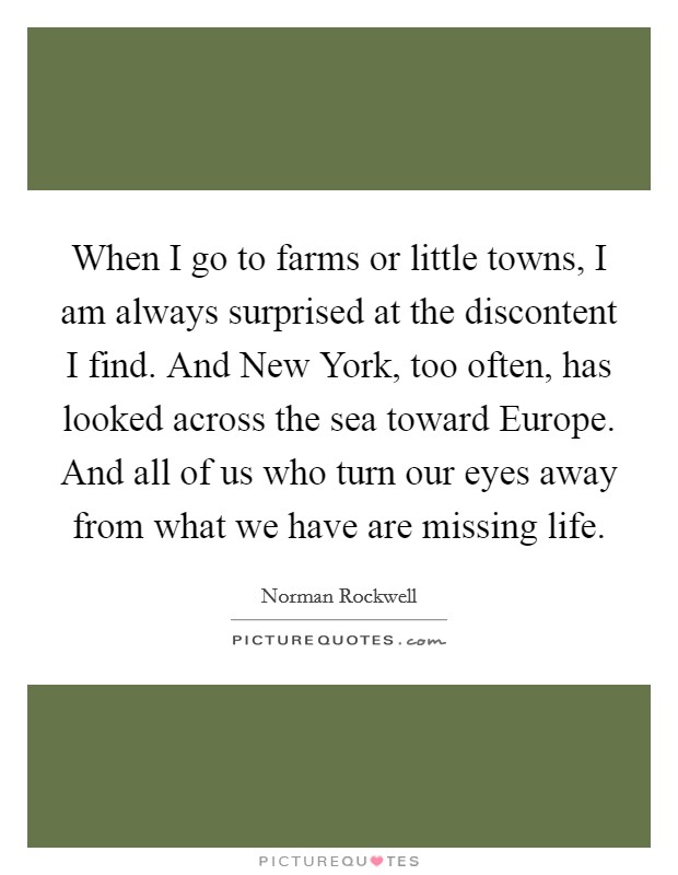 When I go to farms or little towns, I am always surprised at the discontent I find. And New York, too often, has looked across the sea toward Europe. And all of us who turn our eyes away from what we have are missing life Picture Quote #1
