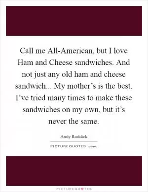 Call me All-American, but I love Ham and Cheese sandwiches. And not just any old ham and cheese sandwich... My mother’s is the best. I’ve tried many times to make these sandwiches on my own, but it’s never the same Picture Quote #1