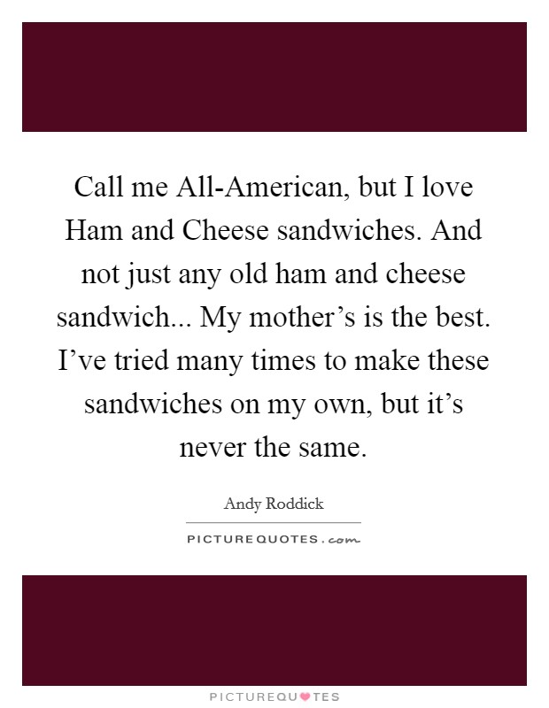 Call me All-American, but I love Ham and Cheese sandwiches. And not just any old ham and cheese sandwich... My mother's is the best. I've tried many times to make these sandwiches on my own, but it's never the same Picture Quote #1