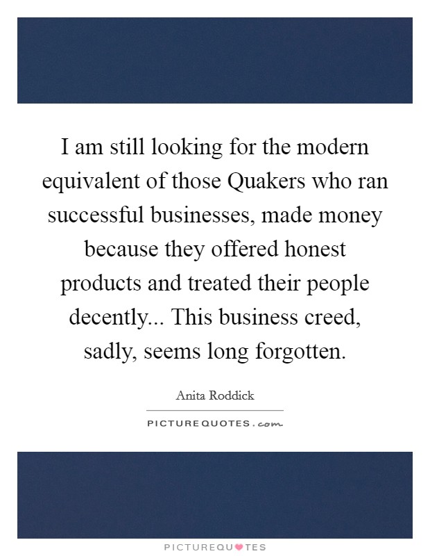 I am still looking for the modern equivalent of those Quakers who ran successful businesses, made money because they offered honest products and treated their people decently... This business creed, sadly, seems long forgotten Picture Quote #1