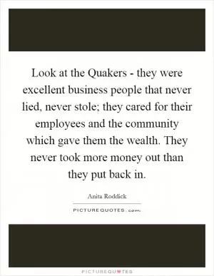Look at the Quakers - they were excellent business people that never lied, never stole; they cared for their employees and the community which gave them the wealth. They never took more money out than they put back in Picture Quote #1