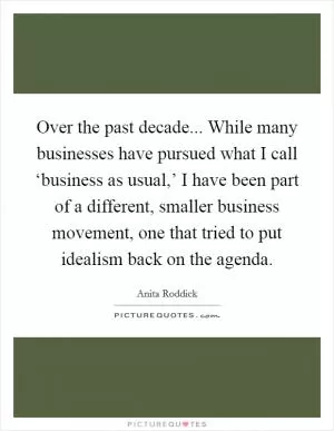 Over the past decade... While many businesses have pursued what I call ‘business as usual,’ I have been part of a different, smaller business movement, one that tried to put idealism back on the agenda Picture Quote #1