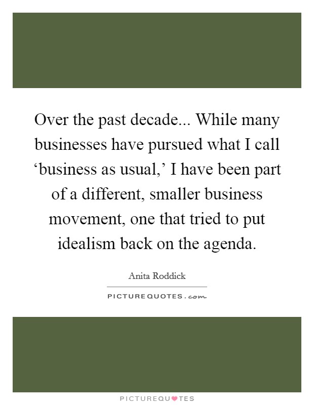 Over the past decade... While many businesses have pursued what I call ‘business as usual,' I have been part of a different, smaller business movement, one that tried to put idealism back on the agenda Picture Quote #1