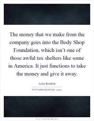 The money that we make from the company goes into the Body Shop Foundation, which isn’t one of those awful tax shelters like some in America. It just functions to take the money and give it away Picture Quote #1