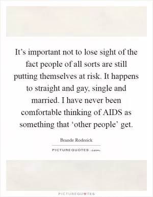 It’s important not to lose sight of the fact people of all sorts are still putting themselves at risk. It happens to straight and gay, single and married. I have never been comfortable thinking of AIDS as something that ‘other people’ get Picture Quote #1
