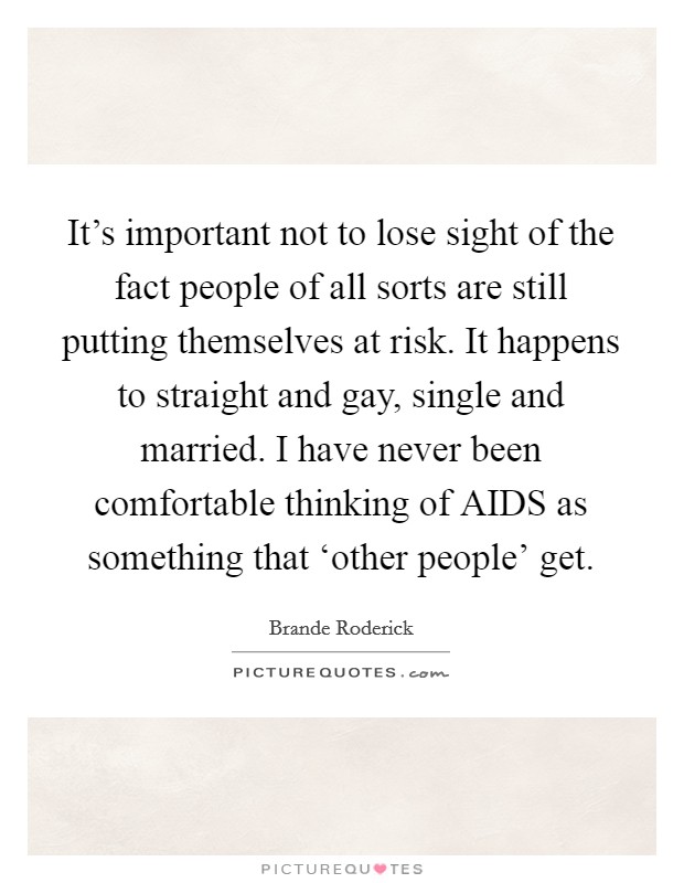 It's important not to lose sight of the fact people of all sorts are still putting themselves at risk. It happens to straight and gay, single and married. I have never been comfortable thinking of AIDS as something that ‘other people' get Picture Quote #1