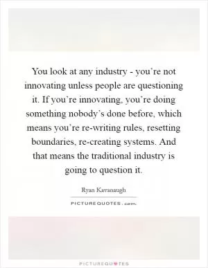 You look at any industry - you’re not innovating unless people are questioning it. If you’re innovating, you’re doing something nobody’s done before, which means you’re re-writing rules, resetting boundaries, re-creating systems. And that means the traditional industry is going to question it Picture Quote #1